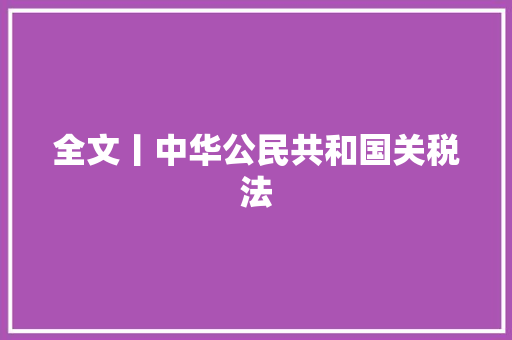 全文丨中华公民共和国关税法 全文丨中华公民共和国关税法 互联通信