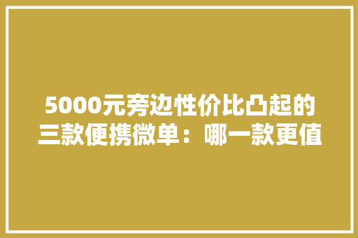 5000元旁边性价比凸起的三款便携微单：哪一款更值得入手？ 5000元旁边性价比凸起的三款便携微单：哪一款更值得入手？ 互联通信
