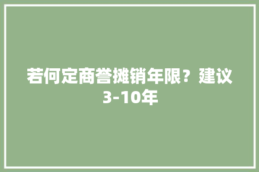 若何定商誉摊销年限？建议3-10年 若何定商誉摊销年限？建议3-10年 智能科技