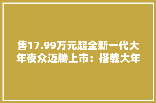 售17.99万元起全新一代大年夜众迈腾上市：搭载大年夜疆智驾
