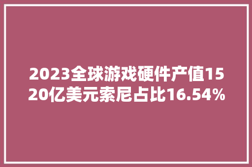 2023全球游戏硬件产值1520亿美元索尼占比16.54% 稳居前列