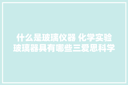 什么是玻璃仪器 化学实验玻璃器具有哪些三爱思科学仪器 什么是玻璃仪器 化学实验玻璃器具有哪些三爱思科学仪器 人工智能
