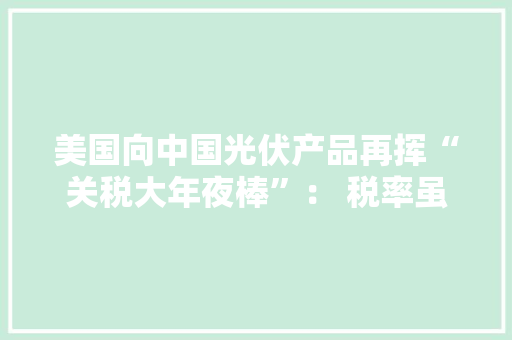 美国向中国光伏产品再挥“关税大年夜棒”： 税率虽翻倍但影响甚微