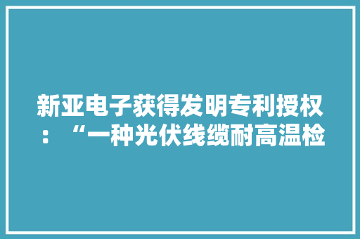 新亚电子获得发明专利授权：“一种光伏线缆耐高温检测装配”