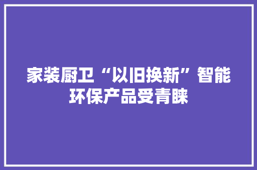 家装厨卫“以旧换新”智能环保产品受青睐 家装厨卫“以旧换新”智能环保产品受青睐 人工智能