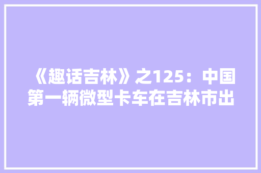 《趣话吉林》之125：中国第一辆微型卡车在吉林市出身 《趣话吉林》之125：中国第一辆微型卡车在吉林市出身 智能家居