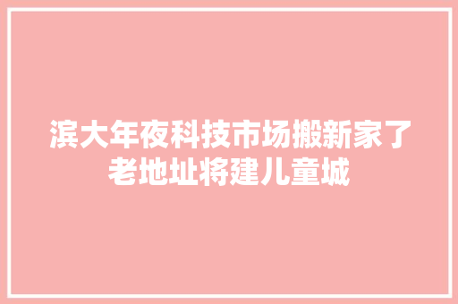 滨大年夜科技市场搬新家了老地址将建儿童城 滨大年夜科技市场搬新家了老地址将建儿童城 智能科技