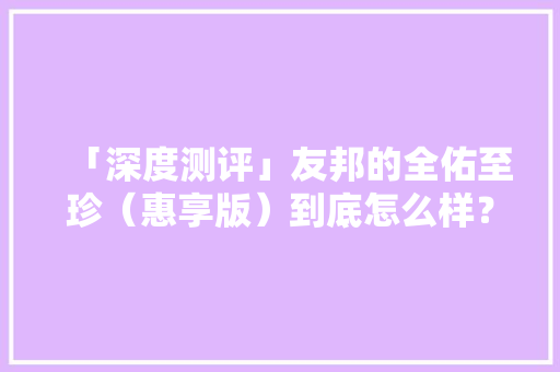 「深度测评」友邦的全佑至珍（惠享版）到底怎么样？ 「深度测评」友邦的全佑至珍（惠享版）到底怎么样？ 互联通信