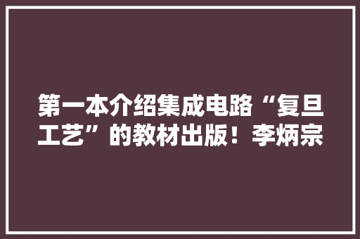 第一本介绍集成电路“复旦工艺”的教材出版！李炳宗教授团队编著 第一本介绍集成电路“复旦工艺”的教材出版！李炳宗教授团队编著 智能科技