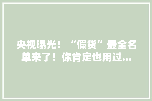 央视曝光！“假货”最全名单来了！你肯定也用过...