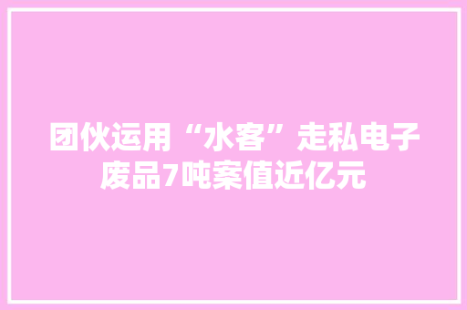 团伙运用“水客”走私电子废品7吨案值近亿元