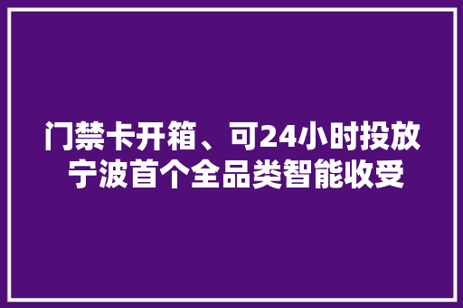 门禁卡开箱、可24小时投放 宁波首个全品类智能收受接收箱试点落地 门禁卡开箱、可24小时投放 宁波首个全品类智能收受接收箱试点落地 人工智能