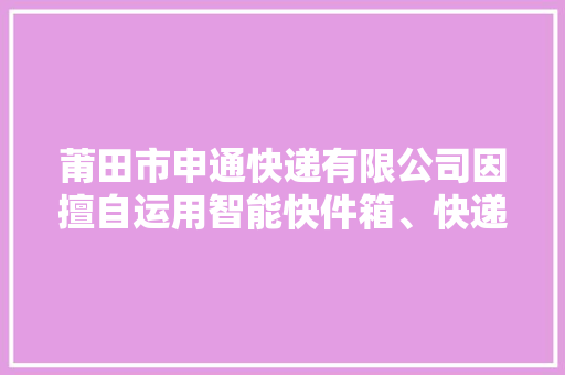 莆田市申通快递有限公司因擅自运用智能快件箱、快递做事站等办法送达快件被处以警告 莆田市申通快递有限公司因擅自运用智能快件箱、快递做事站等办法送达快件被处以警告 智能家居