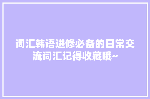 词汇韩语进修必备的日常交流词汇记得收藏哦~ 词汇韩语进修必备的日常交流词汇记得收藏哦~ 互联通信