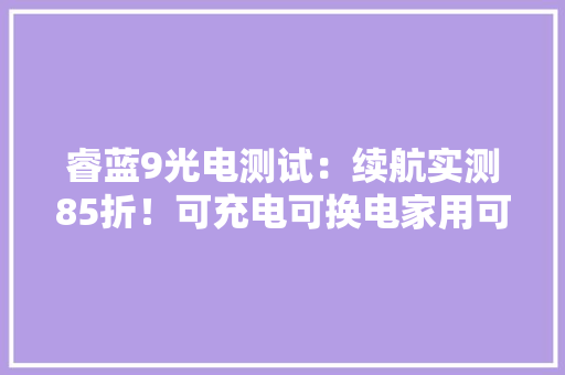 睿蓝9光电测试：续航实测85折！可充电可换电家用可选 睿蓝9光电测试：续航实测85折！可充电可换电家用可选 互联通信