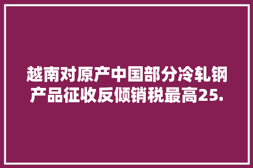 越南对原产中国部分冷轧钢产品征收反倾销税最高25.22%