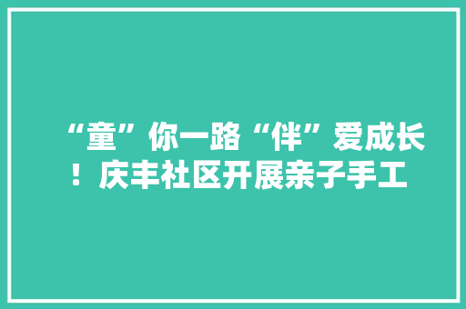 “童”你一路“伴”爱成长 ！庆丰社区开展亲子手工活动月活动