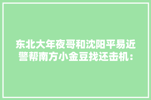 东北大年夜哥和沈阳平易近警帮南方小金豆找还击机：人世真情冲动满满 东北大年夜哥和沈阳平易近警帮南方小金豆找还击机：人世真情冲动满满 智能家居