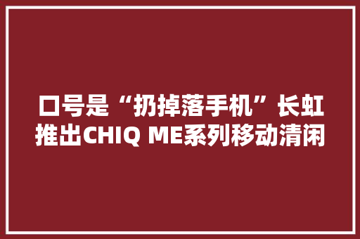 口号是“扔掉落手机”长虹推出CHIQ ME系列移动清闲屏 口号是“扔掉落手机”长虹推出CHIQ ME系列移动清闲屏 人工智能