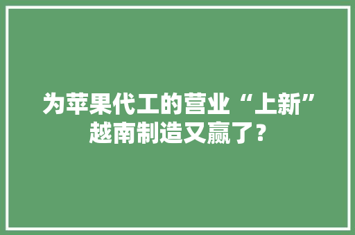 为苹果代工的营业“上新”越南制造又赢了？ 为苹果代工的营业“上新”越南制造又赢了？ 智能家居