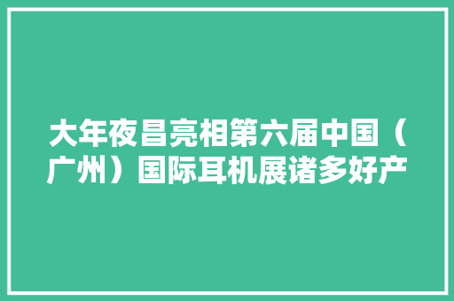 大年夜昌亮相第六届中国（广州）国际耳机展诸多好产品征服发烧友 大年夜昌亮相第六届中国（广州）国际耳机展诸多好产品征服发烧友 智能家居
