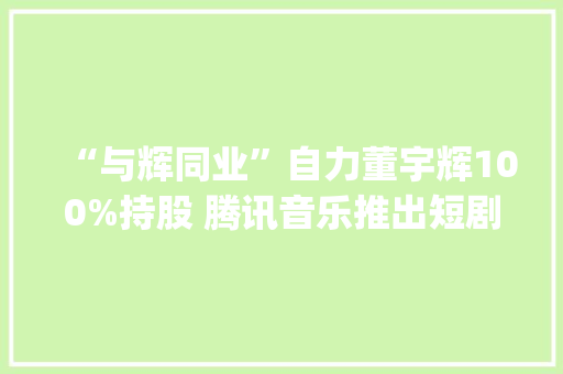 “与辉同业”自力董宇辉100%持股 腾讯音乐推出短剧App丨CEO自习室