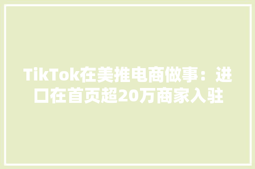 TikTok在美推电商做事：进口在首页超20万商家入驻