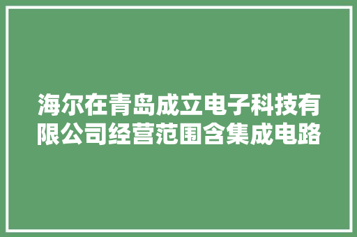 海尔在青岛成立电子科技有限公司经营范围含集成电路发卖 海尔在青岛成立电子科技有限公司经营范围含集成电路发卖 智能科技