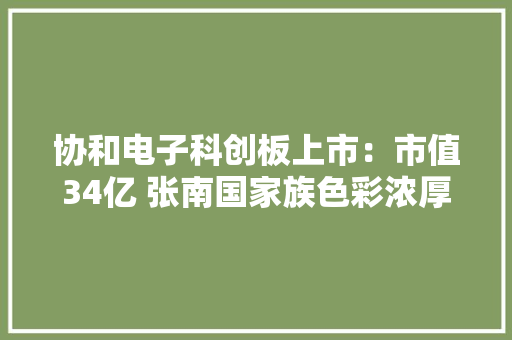 协和电子科创板上市：市值34亿 张南国家族色彩浓厚 协和电子科创板上市：市值34亿 张南国家族色彩浓厚 智能家居
