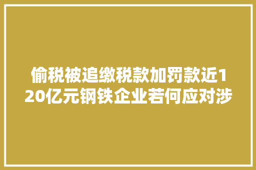 偷税被追缴税款加罚款近120亿元钢铁企业若何应对涉税风险？
