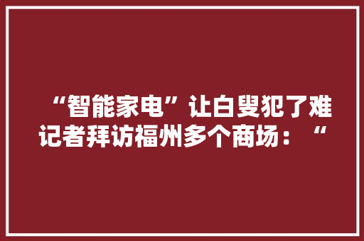 “智能家电”让白叟犯了难记者拜访福州多个商场：“适老化”家电难觅