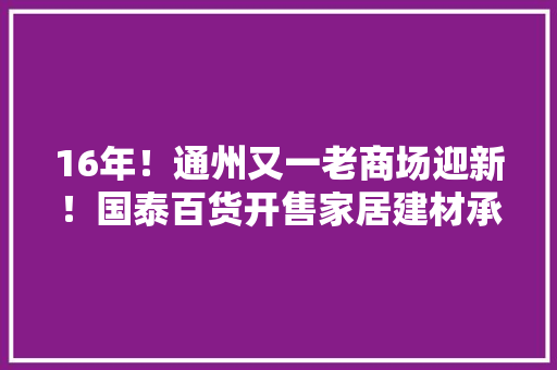 16年！通州又一老商场迎新！国泰百货开售家居建材承接八里桥商户！ 16年！通州又一老商场迎新！国泰百货开售家居建材承接八里桥商户！ 智能科技