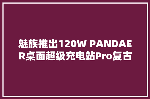 魅族推出120W PANDAER桌面超级充电站Pro复古款429元