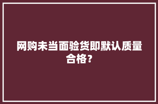 网购未当面验货即默认质量合格？ 网购未当面验货即默认质量合格？ 互联通信