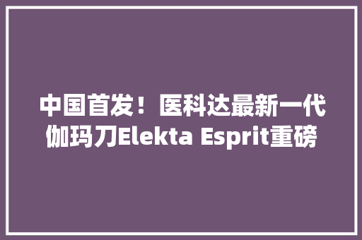 中国首发！医科达最新一代伽玛刀Elekta Esprit重磅亮相进博会 中国首发！医科达最新一代伽玛刀Elekta Esprit重磅亮相进博会 互联通信