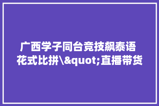 广西学子同台竞技飙泰语 花式比拼\"直播带货\"(图) 广西学子同台竞技飙泰语 花式比拼\"直播带货\"(图) 互联通信