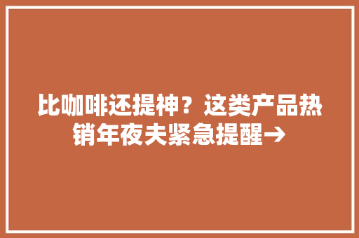 比咖啡还提神？这类产品热销年夜夫紧急提醒→