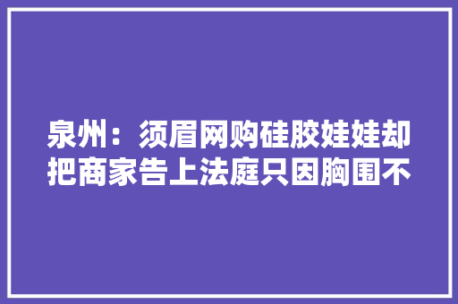 泉州：须眉网购硅胶娃娃却把商家告上法庭只因胸围不符！ 泉州：须眉网购硅胶娃娃却把商家告上法庭只因胸围不符！ 智能家居