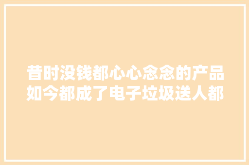 昔时没钱都心心念念的产品如今都成了电子垃圾送人都不要