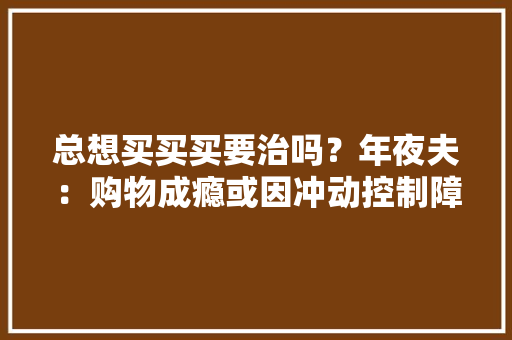 总想买买买要治吗？年夜夫：购物成瘾或因冲动控制障碍