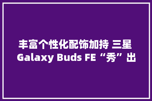 丰富个性化配饰加持 三星 Galaxy Buds FE“秀”出分歧凡响