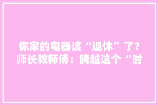 你家的电器该“退休”了？师长教师傅：跨越这个“时间”！赶紧换新的 你家的电器该“退休”了？师长教师傅：跨越这个“时间”！赶紧换新的 人工智能