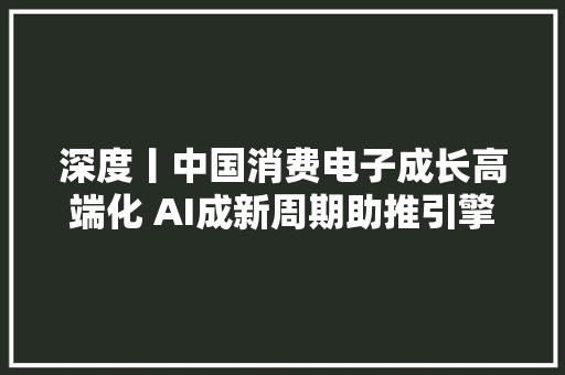 深度丨中国消费电子成长高端化 AI成新周期助推引擎 深度丨中国消费电子成长高端化 AI成新周期助推引擎 人工智能