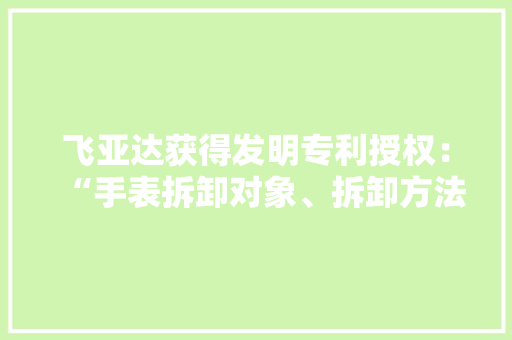 飞亚达获得发明专利授权：“手表拆卸对象、拆卸方法和手表结构” 智能家居