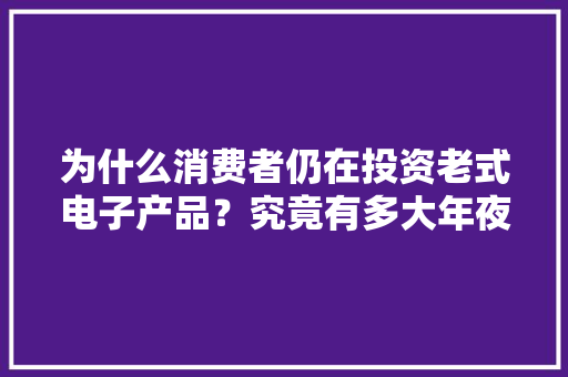 为什么消费者仍在投资老式电子产品？究竟有多大年夜魅力呢？