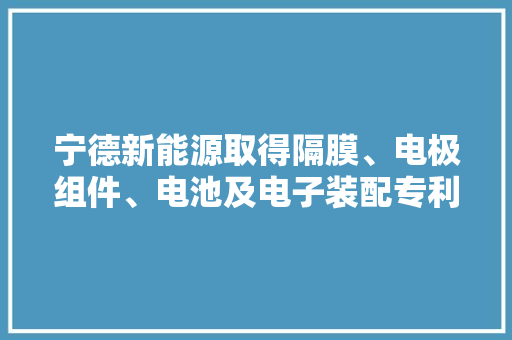 宁德新能源取得隔膜、电极组件、电池及电子装配专利该专利技能能实现制造出包含特殊隔膜的电池和电子装配