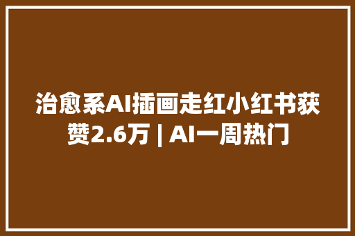 治愈系AI插画走红小红书获赞2.6万 | AI一周热门