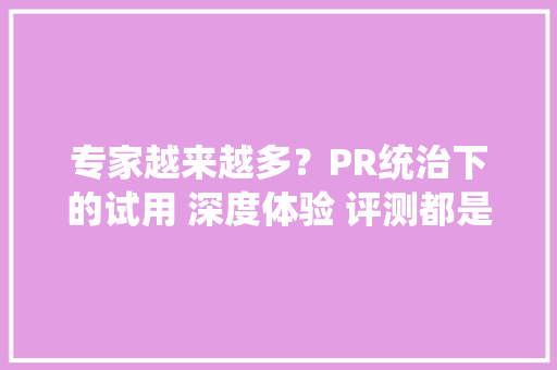 专家越来越多？PR统治下的试用 深度体验 评测都是什么货？ 专家越来越多？PR统治下的试用 深度体验 评测都是什么货？ 互联通信