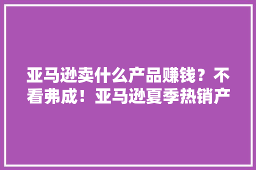 亚马逊卖什么产品赚钱？不看弗成！亚马逊夏季热销产品大年夜揭秘 亚马逊卖什么产品赚钱？不看弗成！亚马逊夏季热销产品大年夜揭秘 智能家居