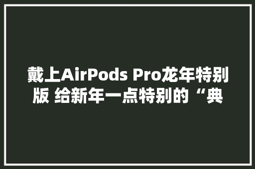 戴上AirPods Pro龙年特别版 给新年一点特别的“典礼感” 戴上AirPods Pro龙年特别版 给新年一点特别的“典礼感” 智能科技